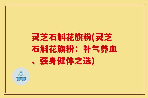 灵芝石斛花旗粉(灵芝石斛花旗粉:补气养血、强身健体之选)