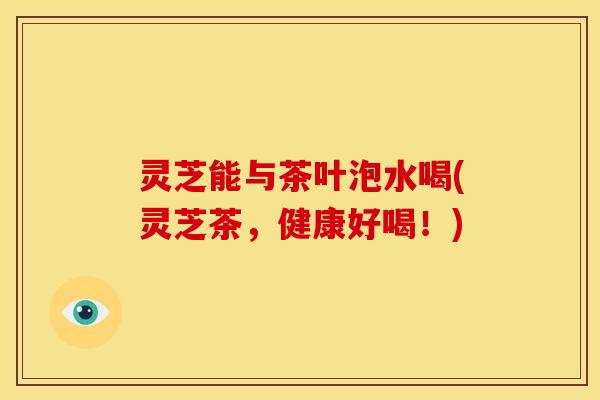 灵芝能与茶叶泡水喝(灵芝茶,健康好喝!)
