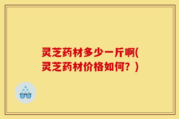 灵芝药材多少一斤啊(灵芝药材价格如何?)