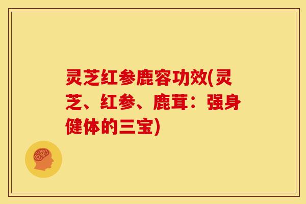 灵芝红参鹿容功效(灵芝、红参、鹿茸：强身健体的三宝)