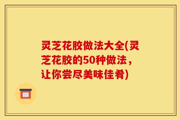 灵芝花胶做法大全(灵芝花胶的50种做法，让你尝尽美味佳肴)