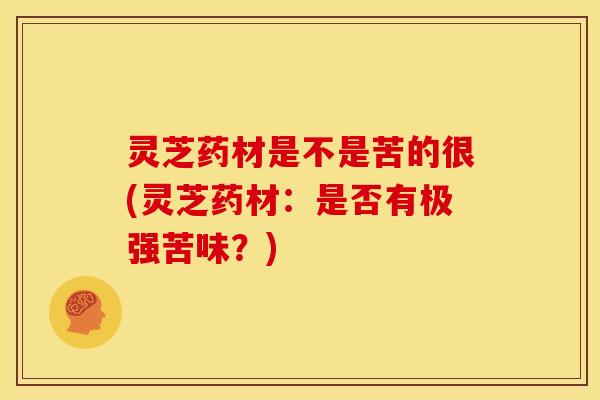 灵芝药材是不是苦的很(灵芝药材:是否有极强苦味?)