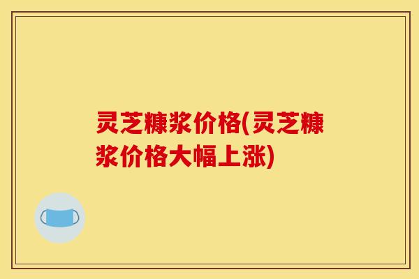 灵芝糠浆价格(灵芝糠浆价格大幅上涨)
