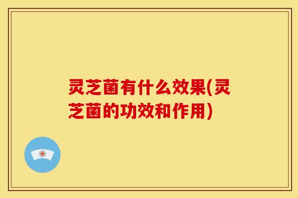 灵芝菌有什么效果(灵芝菌的功效和作用)