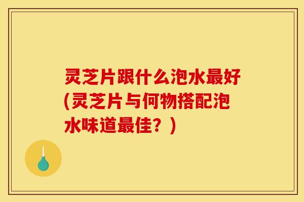 灵芝片跟什么泡水最好(灵芝片与何物搭配泡水味道最佳?)