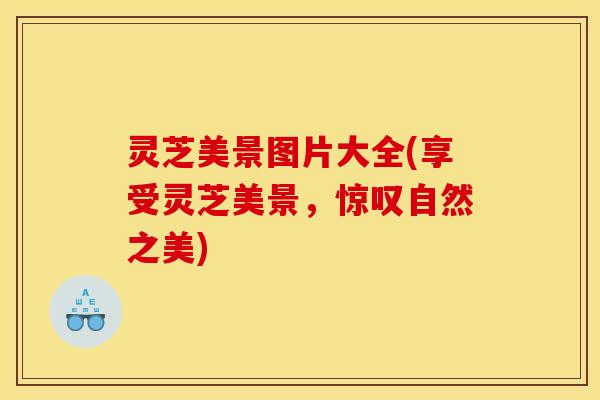灵芝美景图片大全(享受灵芝美景,惊叹自然之美)