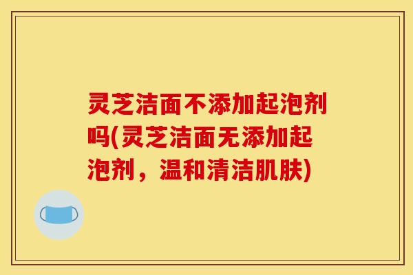 灵芝洁面不添加起泡剂吗(灵芝洁面无添加起泡剂,温和清洁肌肤)