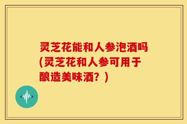 灵芝花能和人参泡酒吗(灵芝花和人参可用于酿造美味酒？)