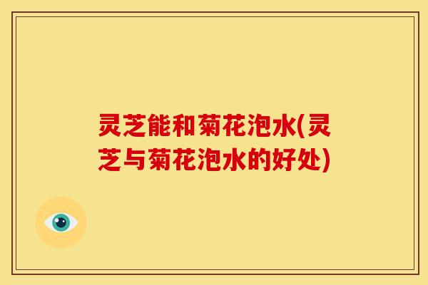 灵芝能和菊花泡水(灵芝与菊花泡水的好处)