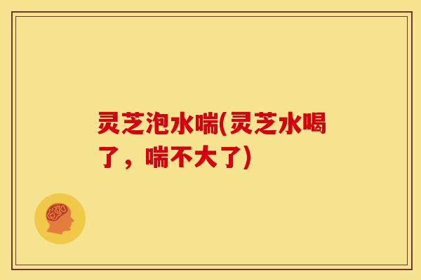 灵芝泡水喘(灵芝水喝了，喘不大了)