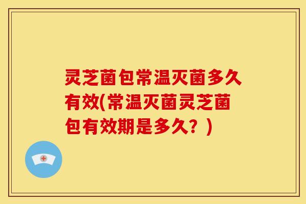 灵芝菌包常温灭菌多久有效(常温灭菌灵芝菌包有效期是多久?)