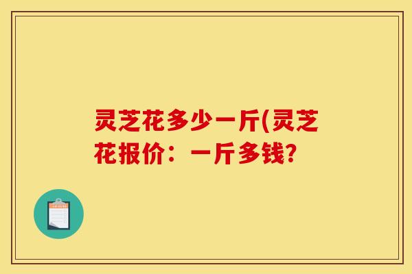 灵芝花多少一斤(灵芝花报价：一斤多钱？