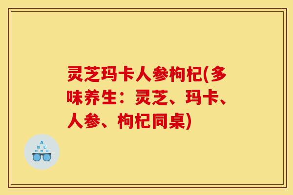 灵芝玛卡人参枸杞(多味养生:灵芝、玛卡、人参、枸杞同桌)