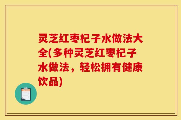 灵芝红枣杞子水做法大全(多种灵芝红枣杞子水做法,轻松拥有健康饮品)