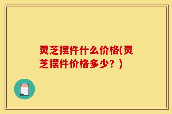 灵芝摆件什么价格(灵芝摆件价格多少?)