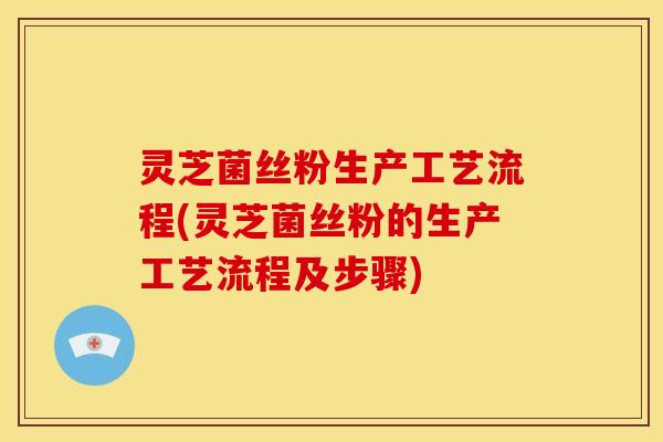 灵芝菌丝粉生产工艺流程(灵芝菌丝粉的生产工艺流程及步骤)