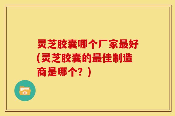 灵芝胶囊哪个厂家最好(灵芝胶囊的最佳制造商是哪个?)