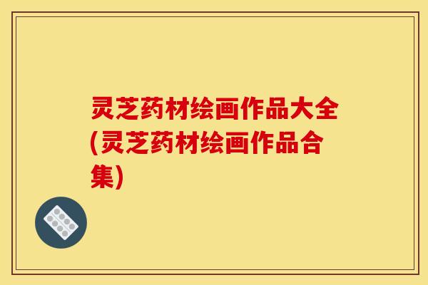 灵芝药材绘画作品大全(灵芝药材绘画作品合集)