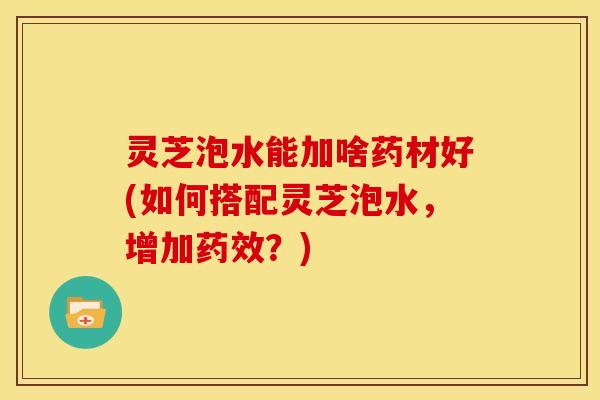 灵芝泡水能加啥药材好(如何搭配灵芝泡水,增加药效?)