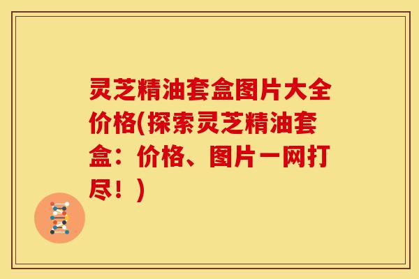 灵芝精油套盒图片大全价格(探索灵芝精油套盒：价格、图片一网打尽！)