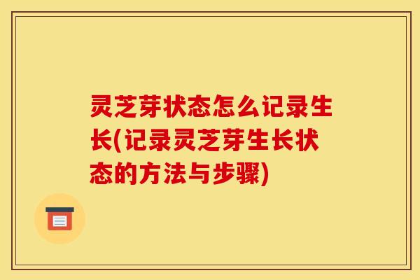 灵芝芽状态怎么记录生长(记录灵芝芽生长状态的方法与步骤)