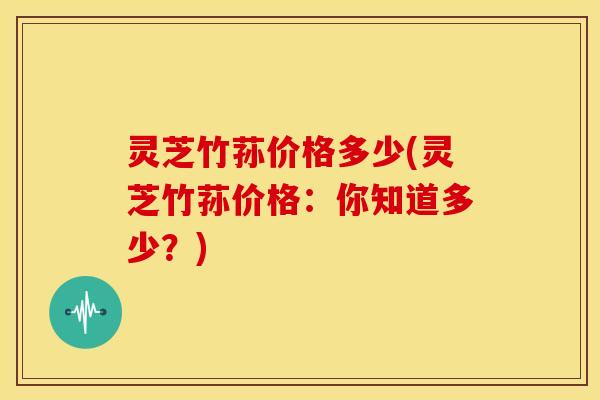 灵芝竹荪价格多少(灵芝竹荪价格:你知道多少?)