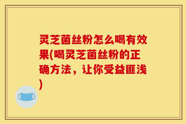灵芝菌丝粉怎么喝有效果(喝灵芝菌丝粉的正确方法,让你受益匪浅)