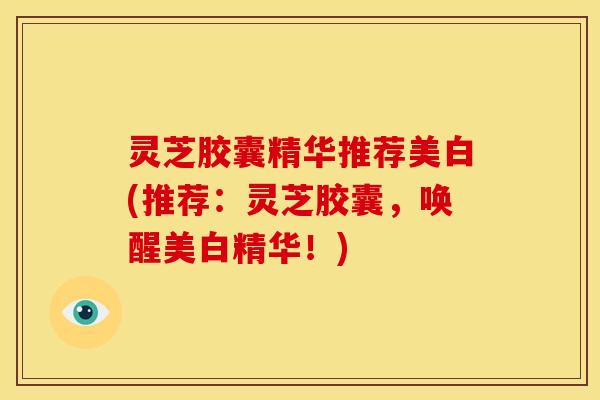 灵芝胶囊精华推荐美白(推荐:灵芝胶囊,唤醒美白精华!)