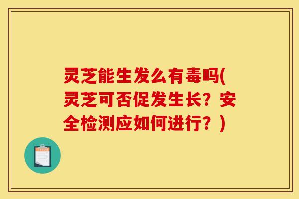灵芝能生发么有毒吗(灵芝可否促发生长？安全检测应如何进行？)