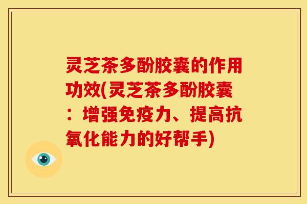 灵芝茶多酚胶囊的作用功效(灵芝茶多酚胶囊:增强免疫力、提高抗氧化能力的好帮手)
