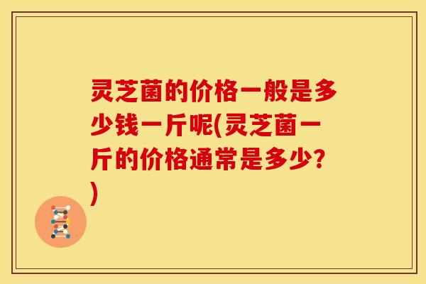 灵芝菌的价格一般是多少钱一斤呢(灵芝菌一斤的价格通常是多少?)