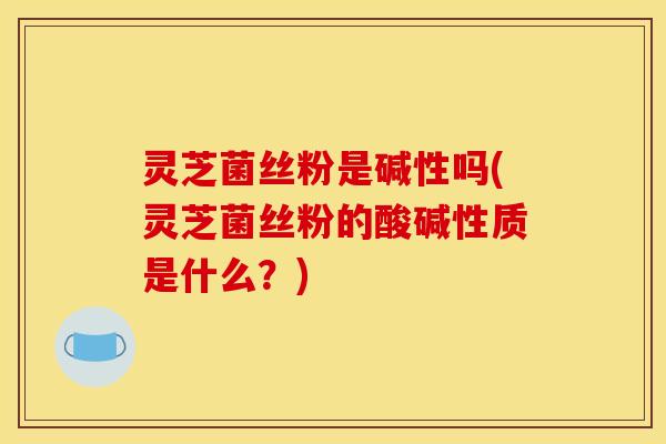 灵芝菌丝粉是碱性吗(灵芝菌丝粉的酸碱性质是什么?)