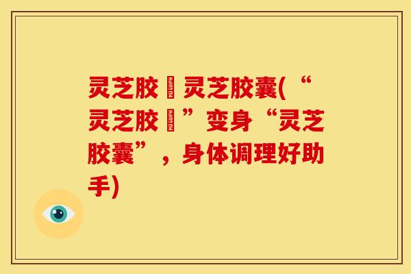 灵芝胶嚢灵芝胶囊(“灵芝胶嚢”变身“灵芝胶囊”,身体调理好助手)