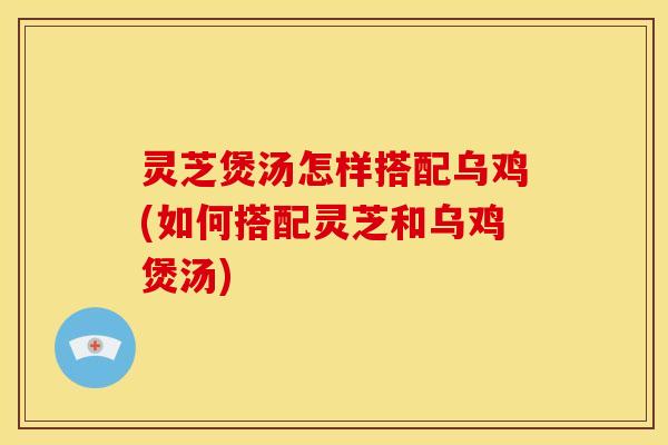 灵芝煲汤怎样搭配乌鸡(如何搭配灵芝和乌鸡煲汤)