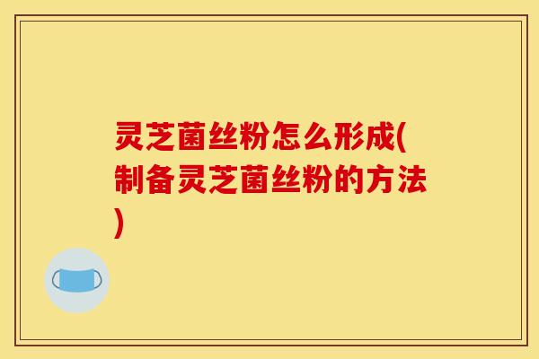 灵芝菌丝粉怎么形成(制备灵芝菌丝粉的方法)