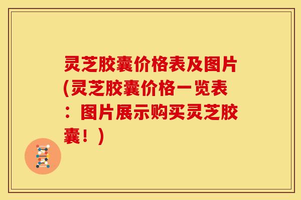 灵芝胶囊价格表及图片(灵芝胶囊价格一览表:图片展示购买灵芝胶囊!)