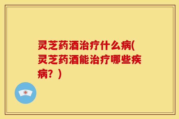 灵芝药酒治疗什么病(灵芝药酒能治疗哪些疾病?)