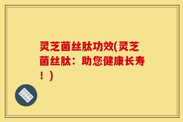 灵芝菌丝肽功效(灵芝菌丝肽:助您健康长寿!)