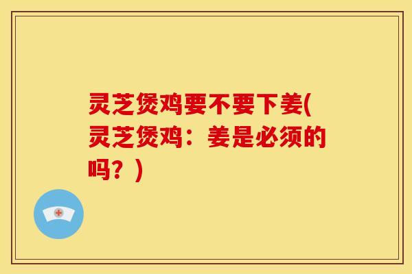 灵芝煲鸡要不要下姜(灵芝煲鸡：姜是必须的吗？)