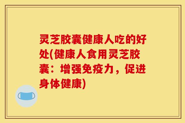 灵芝胶囊健康人吃的好处(健康人食用灵芝胶囊:增强免疫力,促进身体健康)