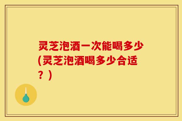 灵芝泡酒一次能喝多少(灵芝泡酒喝多少合适？)