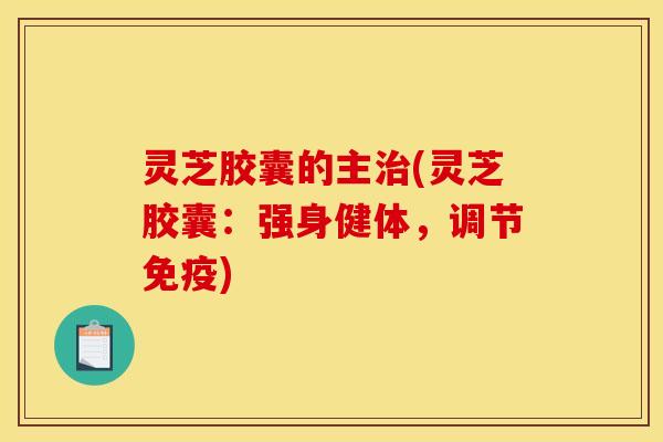 灵芝胶囊的主治(灵芝胶囊:强身健体,调节免疫)