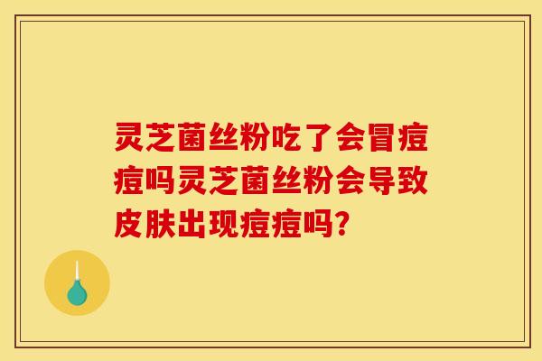 灵芝菌丝粉吃了会冒痘痘吗灵芝菌丝粉会导致皮肤出现痘痘吗?