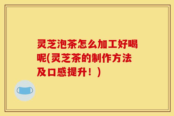 灵芝泡茶怎么加工好喝呢(灵芝茶的制作方法及口感提升!)