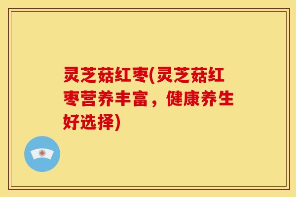 灵芝菇红枣(灵芝菇红枣营养丰富,健康养生好选择)
