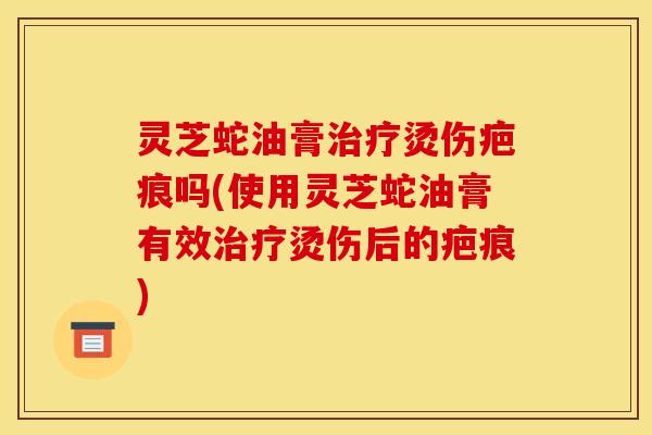 灵芝蛇油膏治疗烫伤疤痕吗(使用灵芝蛇油膏有效治疗烫伤后的疤痕)