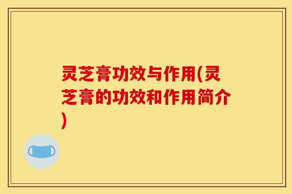 灵芝膏功效与作用(灵芝膏的功效和作用简介)