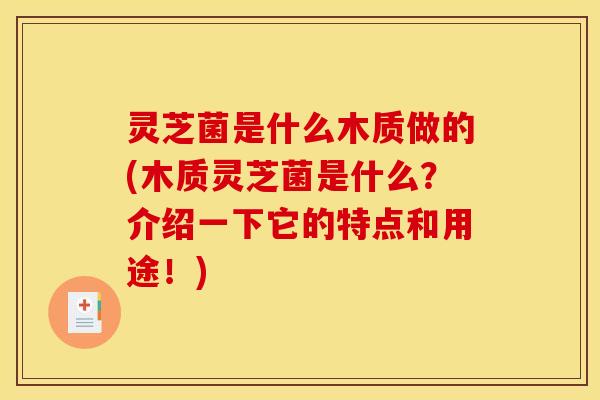 灵芝菌是什么木质做的(木质灵芝菌是什么？介绍一下它的特点和用途！)