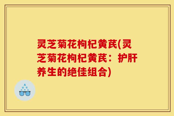 灵芝菊花枸杞黄芪(灵芝菊花枸杞黄芪:护肝养生的绝佳组合)