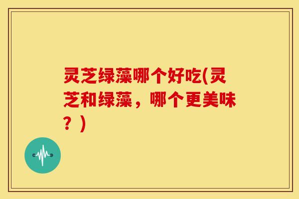 灵芝绿藻哪个好吃(灵芝和绿藻,哪个更美味?)